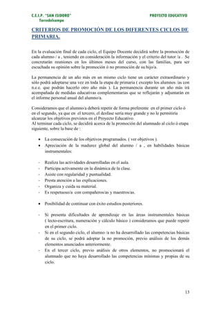C.E.I.P. “SAN ISIDORO”                                             PROYECTO EDUCATIVO
     Torredelcampo

CRITERIOS DE PROMOCIÓN DE LOS DIFERENTES CICLOS DE
PRIMARIA.

En la evaluación final de cada ciclo, el Equipo Docente decidirá sobre la promoción de
cada alumno / a , teniendo en consideración la información y el criterio del tutor /a . Se
concretarán reuniones en los últimos meses del curso, con las familias, para ser
escuchada su opinión sobre la promoción ó no promoción de su hijo/a.

La permanencia de un año más en un mismo ciclo tiene un carácter extraordinario y
sólo podrá adoptarse una vez en toda la etapa de primaria ( excepto los alumnos /as con
n.e.e. que podrán hacerlo otro año más ). La permanencia durante un año más irá
acompañada de medidas educativas complementarias que se reflejarán y adjuntarán en
el informe personal anual del alumno/a.

Consideramos que el alumno/a deberá repetir de forma preferente en el primer ciclo ó
en el segundo, ya que en el tercero, el desfase sería muy grande y no le permitiría
alcanzar los objetivos previstos en el Proyecto Educativo.
Al terminar cada ciclo, se decidirá acerca de la promoción del alumnado al ciclo ó etapa
siguiente, sobre la base de :

    La consecución de los objetivos programados. ( ver objetivos ).
    Apreciación de la madurez global del alumno / a , en habilidades básicas
     instrumentales:

   -   Realiza las actividades desarrolladas en el aula.
   -   Participa activamente en la dinámica de la clase.
   -   Asiste con regularidad y puntualidad.
   -   Presta atención a las explicaciones.
   -   Organiza y cuida su material.
   -   Es respetuoso/a con compañeros/as y maestros/as.

    Posibilidad de continuar con éxito estudios posteriores.

   -   Si presenta dificultades de aprendizaje en las áreas instrumentales básicas
       ( lecto-escritura, numeración y cálculo básico ) consideramos que puede repetir
       en el primer ciclo.
   -   Si en el segundo ciclo, el alumno /a no ha desarrollado las competencias básicas
       de su ciclo, se podrá adoptar la no promoción, previo análisis de los demás
       elementos anunciados anteriormente.
   -   En el tercer ciclo, previo análisis de otros elementos, no promocionará el
       alumnado que no haya desarrollado las competencias mínimas y propias de su
       ciclo.




                                                                                       13
 