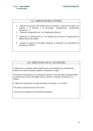 C.E.I.P. “SAN ISIDORO”                                            PROYECTO EDUCATIVO
     Torredelcampo




                         1-A.- OBJETIVOS DEL CENTRO.

    1-  Mejorar los procesos de enseñanza de los maestros y maestras del centro con
       respecto a la atención a la diversidad         (planificación, coordinación,
       evaluación…).-
    2- Potenciar la adquisición de las Competencias Básicas.

    3-    Reforzar la comunicación con las familias para favorecer la adquisición de
         hábitos básicos de trabajo.

    4-    Ampliar la oferta de actividades dirigidas al alumnado con dificultades de
         aprendizaje ( PROA).




                   1-B.- OBJETIVOS CON EL ALUMNADO.

1-Adquirir los contenidos imprescindibles para el desarrollo de las competencias
básicas en las áreas de lengua española, matemáticas e inglés.

2-Potenciar el aprendizaje y el rendimiento escolar de este alumnado mediante hábitos
de organización, formas de trabajo eficaces, aliento y estímulo, constancia en el
trabajo…

3- Mejorar la integración social del alumnado en el grupo y en el centro.

4-Facilitar la transición de un ciclo a otro.

5-Favorecer la integración del alumnado inmigrante




                                                                                    15
 
