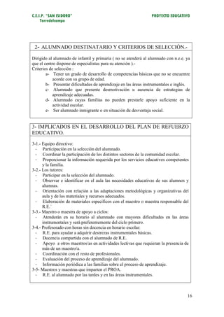 C.E.I.P. “SAN ISIDORO”                                           PROYECTO EDUCATIVO
     Torredelcampo




 2- ALUMNADO DESTINATARIO Y CRITERIOS DE SELECCIÓN.-

Dirigido al alumnado de infantil y primaria ( no se atenderá al alumnado con n.e.e. ya
que el centro dispone de especialistas para su atención ).-
Criterios de selección :
        a- Tener un grado de desarrollo de competencias básicas que no se encuentre
            acorde con su grupo de edad.
        b- Presentar dificultades de aprendizaje en las áreas instrumentales e inglés.
        c- Alumnado que presente desmotivación u ausencia de estrategias de
            aprendizaje adecuadas.
        d- Alumnado cuyas familias no pueden prestarle apoyo suficiente en la
            actividad escolar.
        e- Ser alumnado inmigrante o en situación de desventaja social.


3- IMPLICADOS EN EL DESARROLLO DEL PLAN DE REFUERZO
EDUCATIVO.

3-1.- Equipo directivo:
  - Participación en la selección del alumnado.
  - Coordinar la participación de los distintos sectores de la comunidad escolar.
  - Proporcionar la información requerida por los servicios educativos competentes
      y la familia.
3-2.- Los tutores:
  - Participar en la selección del alumnado.
  - Observar e identificar en el aula las necesidades educativas de sus alumnos y
      alumnas.
  - Orientación con relación a las adaptaciones metodológicas y organizativas del
      aula y de los materiales y recursos adecuados.
  - Elaboración de materiales específicos con el maestro o maestra responsable del
      R.E.´
3-3.- Maestro o maestra de apoyo a ciclos:
  - Atenderán en su horario al alumnado con mayores dificultades en las áreas
      instrumentales y será preferentemente del ciclo primero.
3-4.- Profesorado con horas sin docencia en horario escolar:
  - R.E. para ayudar a adquirir destrezas instrumentales básicas.
  - Docencia compartida con el alumnado de R.E.
  - Apoyo a otros maestros/as en actividades lectivas que requieran la presencia de
      más de un maestro/a.
  - Coordinación con el resto de profesionales.
  - Evaluación del proceso de aprendizaje del alumnado.
  - Información periódica a las familias sobre el proceso de aprendizaje.
3-5- Maestros y maestras que imparten el PROA.
  - R.E. al alumnado por las tardes y en las áreas instrumentales.



                                                                                    16
 