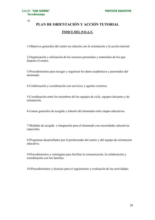 C.E.I.P. “SAN ISIDORO”                                             PROYECTO EDUCATIVO
     Torredelcampo
    a)
          PLAN DE ORIENTACIÓN Y ACCIÓN TUTORIAL
                               ÍNDICE DEL P.O.A.T.



   1-Objetivos generales del centro en relación con la orientación y la acción tutorial.


   2-Organización y utilización de los recursos personales y materiales de los que
   dispone el centro.


   3-Procedimientos para recoger y organizar los datos académicos y personales del
   alumnado.


   4-Colaboración y coordinación con servicios y agentes externos.


   5-Coordinación entre los miembros de los equipos de ciclo, equipos docentes y de
   orientación.


   6-Líneas generales de acogida y tránsito del alumnado entre etapas educativas.



   7-Medidas de acogida e integración para el alumnado con necesidades educativas
   especiales.


   8-Programas desarrollados por el profesorado del centro y del equipo de orientación
   educativa.


   9-Procedimientos y estrategias para facilitar la comunicación, la colaboración y
   coordinación con las familias.


   10-Procedimientos y técnicas para el seguimiento y evaluación de las actividades.




                                                                                       20
 