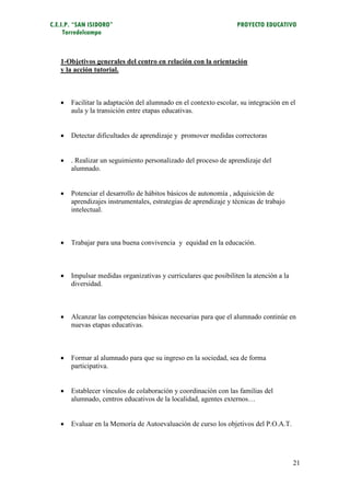 C.E.I.P. “SAN ISIDORO”                                            PROYECTO EDUCATIVO
     Torredelcampo



   1-Objetivos generales del centro en relación con la orientación
   y la acción tutorial.



      Facilitar la adaptación del alumnado en el contexto escolar, su integración en el
       aula y la transición entre etapas educativas.


      Detectar dificultades de aprendizaje y promover medidas correctoras


      . Realizar un seguimiento personalizado del proceso de aprendizaje del
       alumnado.


      Potenciar el desarrollo de hábitos básicos de autonomía , adquisición de
       aprendizajes instrumentales, estrategias de aprendizaje y técnicas de trabajo
       intelectual.



      Trabajar para una buena convivencia y equidad en la educación.



      Impulsar medidas organizativas y curriculares que posibiliten la atención a la
       diversidad.



      Alcanzar las competencias básicas necesarias para que el alumnado continúe en
       nuevas etapas educativas.



      Formar al alumnado para que su ingreso en la sociedad, sea de forma
       participativa.


      Establecer vínculos de colaboración y coordinación con las familias del
       alumnado, centros educativos de la localidad, agentes externos…


      Evaluar en la Memoría de Autoevaluación de curso los objetivos del P.O.A.T.




                                                                                        21
 