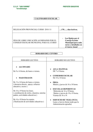 C.E.I.P. “SAN ISIDORO”                                             PROYECTO EDUCATIVO
     Torredelcampo




                              CALENDARIO ESCOLAR.




DELEGACIÓN PROVINCIAL CURSO 2010 /11                       …178….. días lectivos.



                                                               -     Los fijados por el
DÍAS DE LIBRE UBICACIÓN ACORDADOS POR EL                             Consejo Escolar
CONSEJO ESCOLAR MUNICIPAL PARA EL CURSO                              Municipal para cada
                                                                     curso y detallados en
                                                                     el Anexo Anual


                               HORARIO DEL CENTRO


          HORARIO LECTIVO                            HORARIO NO LECTIVO


    ALUMNADO
                                                 AULA MATINAL
De 9 a 14 horas, de lunes a viernes.              DE 7 a 9 horas.

                                                 COMEDOR ESCOLAR
    MAESTRAS/OS                                  De 14 a 16 horas

De 9 a 14 horas de lunes a viernes.              PROA
( docencia directa , apoyo, refuerzo              Martes y jueves de 16 a 18 horas.
educativo, recreo )
                                                 ESCUELAS DEPORTIVAS
De 16 a 19 horas los lunes.                       Miércoles de 16 a 19 horas.
( coordinación de ciclos, claustros, tutorías     Martes y jueves de 18 a 19 horas.
padres, actividades educativas )                  Viernes de 16 a 18

De 16 a 18 horas los martes.                     SERVICIO DE VIGILANCIA:
( Realización de actividades educativas )         Lunes a Jueves (horas tarde que la
                                                  Administración apruebe)




                                                                                        4
 