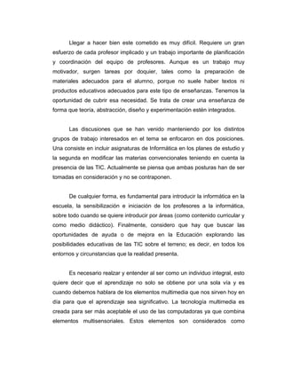 Llegar a hacer bien este cometido es muy difícil. Requiere un gran
esfuerzo de cada profesor implicado y un trabajo importante de planificación
y coordinación del equipo de profesores. Aunque es un trabajo muy
motivador, surgen tareas por doquier, tales como la preparación de
materiales adecuados para el alumno, porque no suele haber textos ni
productos educativos adecuados para este tipo de enseñanzas. Tenemos la
oportunidad de cubrir esa necesidad. Se trata de crear una enseñanza de
forma que teoría, abstracción, diseño y experimentación estén integrados.


      Las discusiones que se han venido manteniendo por los distintos
grupos de trabajo interesados en el tema se enfocaron en dos posiciones.
Una consiste en incluir asignaturas de Informática en los planes de estudio y
la segunda en modificar las materias convencionales teniendo en cuenta la
presencia de las TIC. Actualmente se piensa que ambas posturas han de ser
tomadas en consideración y no se contraponen.


      De cualquier forma, es fundamental para introducir la informática en la
escuela, la sensibilización e iniciación de los profesores a la informática,
sobre todo cuando se quiere introducir por áreas (como contenido curricular y
como medio didáctico). Finalmente, considero que hay que buscar las
oportunidades de ayuda o de mejora en la Educación explorando las
posibilidades educativas de las TIC sobre el terreno; es decir, en todos los
entornos y circunstancias que la realidad presenta.


      Es necesario realzar y entender al ser como un individuo integral, esto
quiere decir que el aprendizaje no solo se obtiene por una sola vía y es
cuando debemos hablara de los elementos multimedia que nos sirven hoy en
día para que el aprendizaje sea significativo. La tecnología multimedia es
creada para ser más aceptable el uso de las computadoras ya que combina
elementos multisensoriales. Estos elementos son considerados como
 
