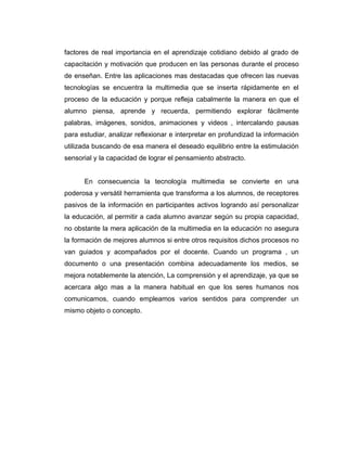 factores de real importancia en el aprendizaje cotidiano debido al grado de
capacitación y motivación que producen en las personas durante el proceso
de enseñan. Entre las aplicaciones mas destacadas que ofrecen las nuevas
tecnologías se encuentra la multimedia que se inserta rápidamente en el
proceso de la educación y porque refleja cabalmente la manera en que el
alumno piensa, aprende y recuerda, permitiendo explorar fácilmente
palabras, imágenes, sonidos, animaciones y videos , intercalando pausas
para estudiar, analizar reflexionar e interpretar en profundizad la información
utilizada buscando de esa manera el deseado equilibrio entre la estimulación
sensorial y la capacidad de lograr el pensamiento abstracto.


      En consecuencia la tecnología multimedia se convierte en una
poderosa y versátil herramienta que transforma a los alumnos, de receptores
pasivos de la información en participantes activos logrando así personalizar
la educación, al permitir a cada alumno avanzar según su propia capacidad,
no obstante la mera aplicación de la multimedia en la educación no asegura
la formación de mejores alumnos si entre otros requisitos dichos procesos no
van guiados y acompañados por el docente. Cuando un programa , un
documento o una presentación combina adecuadamente los medios, se
mejora notablemente la atención, La comprensión y el aprendizaje, ya que se
acercara algo mas a la manera habitual en que los seres humanos nos
comunicamos, cuando empleamos varios sentidos para comprender un
mismo objeto o concepto.
 