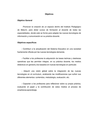 Objetivos


Objetivo General


      Promover la creación de un espacio dentro del Instituto Pedagógico
de Maturín, para dictar cursos de formación al docente de todas las
especialidades, donde este se forme para adaptar las nuevas tecnologías de
información y comunicación en su práctica docente.


Objetivos específicos


     - Contribuir a la actualización del Sistema Educativo en una sociedad
fuertemente influida por las nuevas tecnologías demanda.


     - Facilitar a los profesores la adquisición de bases teóricas y destrezas
operativas que les permitan integrar, en su práctica docente, los medios
didácticos en general y los basados en nuevas tecnologías en particular.


     - Adquirir una visión global sobre la integración de las nuevas
tecnologías en el currículum, analizando las modificaciones que sufren sus
diferentes elementos: contenidos, metodología, evaluación, etc.


     - Capacitar a los profesores para reflexionar sobre su propia práctica,
evaluando el papel y la contribución de estos medios al proceso de
enseñanza-aprendizaje.
 