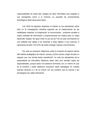 responsabilidad de todos fijar códigos de ética informática que respeten a
sus semejantes como a si mismos. La equidad de conocimientos
tecnológicos debe darse para todos.


      Las TICS ha logrados despertar el interés en los estudiantes sobre
todo en la investigación científica logrando así el mejoramiento de las
habilidades creativas, la imaginación, la comunicación , pudiendo acceder a
mayor cantidad de información y proporcionando los medios para un mejor
desarrollo integral. De igual modo el uso de las Tics se esta convirtiendo en
una realidad que obliga a los docentes a estar ligados a sus avances, a
apropiarse de ellos. Con el fin de poder entregar mejores conocimientos.


      Por esto es necesario reflexionar sobre la creación de espacio dentro
del instituto pedagógico de maturín, porque ¿Cómo vamos a dejar de lado un
aspecto que nos brinda tantos beneficios?, no solo los estudiantes de la
especialidad de informática debemos saber esto sino también todas las
especialidades, porque todos nos estamos formando con un mismo fin que
es el enseñar y todos debemos incorporar estas estrategias en nuestra
practica docente e ir de la manos con los cambios que la ciencia y las
tecnologías nos vallan ofreciendo.
 