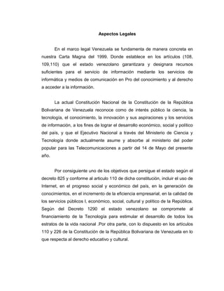 Aspectos Legales


       En el marco legal Venezuela se fundamenta de manera concreta en
nuestra Carta Magna del 1999. Donde establece en los artículos (108,
109,110) que el estado venezolano garantizara y designara recursos
suficientes para el servicio de información mediante los servicios de
informática y medios de comunicación en Pro del conocimiento y al derecho
a acceder a la información.


       La actual Constitución Nacional de la Constitución de la República
Bolivariana de Venezuela reconoce como de interés público la ciencia, la
tecnología, el conocimiento, la innovación y sus aspiraciones y los servicios
de información, a los fines de lograr el desarrollo económico, social y político
del país, y que el Ejecutivo Nacional a través del Ministerio de Ciencia y
Tecnología donde actualmente asume y absorbe al ministerio del poder
popular para las Telecomunicaciones a partir del 14 de Mayo del presente
año.


       Por consiguiente uno de los objetivos que persigue el estado según el
decreto 825 y conforme al articulo 110 de dicha constitución, incluir el uso de
Internet, en el progreso social y económico del país, en la generación de
conocimientos, en el incremento de la eficiencia empresarial, en la calidad de
los servicios públicos l, económico, social, cultural y político de la República.
Según del Decreto 1290 el estado venezolano se compromete al
financiamiento de la Tecnología para estimular el desarrollo de todos los
estratos de la vida nacional .Por otra parte, con lo dispuesto en los artículos
110 y 226 de la Constitución de la República Bolivariana de Venezuela en lo
que respecta al derecho educativo y cultural.
 