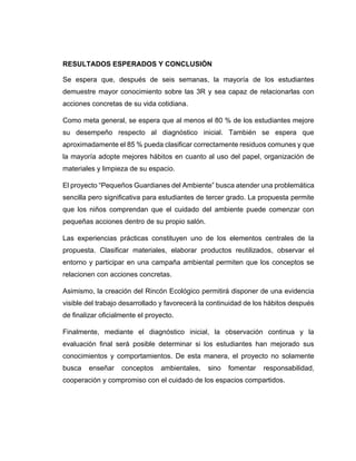 RESULTADOS ESPERADOS Y CONCLUSIÓN
Se espera que, después de seis semanas, la mayoría de los estudiantes
demuestre mayor conocimiento sobre las 3R y sea capaz de relacionarlas con
acciones concretas de su vida cotidiana.
Como meta general, se espera que al menos el 80 % de los estudiantes mejore
su desempeño respecto al diagnóstico inicial. También se espera que
aproximadamente el 85 % pueda clasificar correctamente residuos comunes y que
la mayoría adopte mejores hábitos en cuanto al uso del papel, organización de
materiales y limpieza de su espacio.
El proyecto “Pequeños Guardianes del Ambiente” busca atender una problemática
sencilla pero significativa para estudiantes de tercer grado. La propuesta permite
que los niños comprendan que el cuidado del ambiente puede comenzar con
pequeñas acciones dentro de su propio salón.
Las experiencias prácticas constituyen uno de los elementos centrales de la
propuesta. Clasificar materiales, elaborar productos reutilizados, observar el
entorno y participar en una campaña ambiental permiten que los conceptos se
relacionen con acciones concretas.
Asimismo, la creación del Rincón Ecológico permitirá disponer de una evidencia
visible del trabajo desarrollado y favorecerá la continuidad de los hábitos después
de finalizar oficialmente el proyecto.
Finalmente, mediante el diagnóstico inicial, la observación continua y la
evaluación final será posible determinar si los estudiantes han mejorado sus
conocimientos y comportamientos. De esta manera, el proyecto no solamente
busca enseñar conceptos ambientales, sino fomentar responsabilidad,
cooperación y compromiso con el cuidado de los espacios compartidos.
 