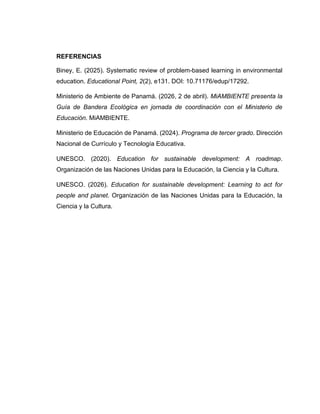 REFERENCIAS
Biney, E. (2025). Systematic review of problem-based learning in environmental
education. Educational Point, 2(2), e131. DOI: 10.71176/edup/17292.
Ministerio de Ambiente de Panamá. (2026, 2 de abril). MiAMBIENTE presenta la
Guía de Bandera Ecológica en jornada de coordinación con el Ministerio de
Educación. MiAMBIENTE.
Ministerio de Educación de Panamá. (2024). Programa de tercer grado. Dirección
Nacional de Currículo y Tecnología Educativa.
UNESCO. (2020). Education for sustainable development: A roadmap.
Organización de las Naciones Unidas para la Educación, la Ciencia y la Cultura.
UNESCO. (2026). Education for sustainable development: Learning to act for
people and planet. Organización de las Naciones Unidas para la Educación, la
Ciencia y la Cultura.
 