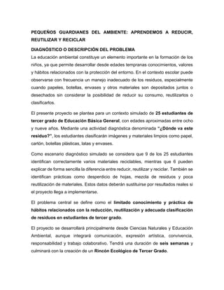 PEQUEÑOS GUARDIANES DEL AMBIENTE: APRENDEMOS A REDUCIR,
REUTILIZAR Y RECICLAR
DIAGNÓSTICO O DESCRIPCIÓN DEL PROBLEMA
La educación ambiental constituye un elemento importante en la formación de los
niños, ya que permite desarrollar desde edades tempranas conocimientos, valores
y hábitos relacionados con la protección del entorno. En el contexto escolar puede
observarse con frecuencia un manejo inadecuado de los residuos, especialmente
cuando papeles, botellas, envases y otros materiales son depositados juntos o
desechados sin considerar la posibilidad de reducir su consumo, reutilizarlos o
clasificarlos.
El presente proyecto se plantea para un contexto simulado de 25 estudiantes de
tercer grado de Educación Básica General, con edades aproximadas entre ocho
y nueve años. Mediante una actividad diagnóstica denominada “¿Dónde va este
residuo?”, los estudiantes clasificarán imágenes y materiales limpios como papel,
cartón, botellas plásticas, latas y envases.
Como escenario diagnóstico simulado se considera que 9 de los 25 estudiantes
identifican correctamente varios materiales reciclables, mientras que 6 pueden
explicar de forma sencilla la diferencia entre reducir, reutilizar y reciclar. También se
identifican prácticas como desperdicio de hojas, mezcla de residuos y poca
reutilización de materiales. Estos datos deberán sustituirse por resultados reales si
el proyecto llega a implementarse.
El problema central se define como el limitado conocimiento y práctica de
hábitos relacionados con la reducción, reutilización y adecuada clasificación
de residuos en estudiantes de tercer grado.
El proyecto se desarrollará principalmente desde Ciencias Naturales y Educación
Ambiental, aunque integrará comunicación, expresión artística, convivencia,
responsabilidad y trabajo colaborativo. Tendrá una duración de seis semanas y
culminará con la creación de un Rincón Ecológico de Tercer Grado.
 