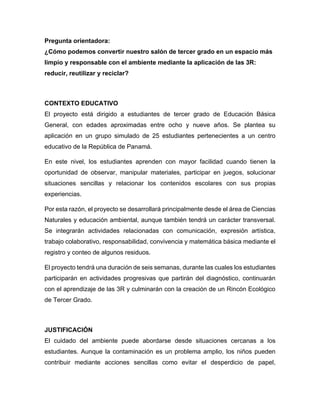 Pregunta orientadora:
¿Cómo podemos convertir nuestro salón de tercer grado en un espacio más
limpio y responsable con el ambiente mediante la aplicación de las 3R:
reducir, reutilizar y reciclar?
CONTEXTO EDUCATIVO
El proyecto está dirigido a estudiantes de tercer grado de Educación Básica
General, con edades aproximadas entre ocho y nueve años. Se plantea su
aplicación en un grupo simulado de 25 estudiantes pertenecientes a un centro
educativo de la República de Panamá.
En este nivel, los estudiantes aprenden con mayor facilidad cuando tienen la
oportunidad de observar, manipular materiales, participar en juegos, solucionar
situaciones sencillas y relacionar los contenidos escolares con sus propias
experiencias.
Por esta razón, el proyecto se desarrollará principalmente desde el área de Ciencias
Naturales y educación ambiental, aunque también tendrá un carácter transversal.
Se integrarán actividades relacionadas con comunicación, expresión artística,
trabajo colaborativo, responsabilidad, convivencia y matemática básica mediante el
registro y conteo de algunos residuos.
El proyecto tendrá una duración de seis semanas, durante las cuales los estudiantes
participarán en actividades progresivas que partirán del diagnóstico, continuarán
con el aprendizaje de las 3R y culminarán con la creación de un Rincón Ecológico
de Tercer Grado.
JUSTIFICACIÓN
El cuidado del ambiente puede abordarse desde situaciones cercanas a los
estudiantes. Aunque la contaminación es un problema amplio, los niños pueden
contribuir mediante acciones sencillas como evitar el desperdicio de papel,
 