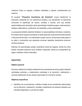 mantener limpio su espacio, reutilizar materiales y separar correctamente los
residuos.
El proyecto “Pequeños Guardianes del Ambiente” busca transformar la
educación ambiental en una experiencia práctica. Los estudiantes no solamente
conocerán el significado de reducir, reutilizar y reciclar, sino que tendrán
oportunidades para demostrar estos aprendizajes mediante juegos, observaciones,
trabajos colaborativos, reutilización de materiales y retos ambientales.
La propuesta también pretende fortalecer la responsabilidad individual y colectiva.
El cuidado de los espacios escolares no debe depender exclusivamente del docente
o del personal de aseo. Los estudiantes pueden asumir compromisos adecuados a
su edad y comprender que pequeñas acciones repetidas diariamente producen
cambios positivos.
Además, los aprendizajes pueden extenderse hacia los hogares, donde los niños
podrán compartir prácticas como reutilizar recipientes, disminuir el desperdicio de
papel o clasificar ciertos materiales.
OBJETIVOS
Objetivo general
Promover hábitos de cuidado ambiental en los estudiantes de tercer grado mediante
actividades prácticas y colaborativas orientadas a la reducción, reutilización y
correcta clasificación de los residuos generados en el entorno escolar.
Objetivos específicos
• Identificar los conocimientos y hábitos iniciales de los estudiantes relacionados
con la reducción, reutilización, reciclaje y clasificación de residuos mediante una
actividad diagnóstica y una lista de cotejo.
 