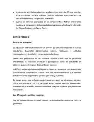 • Implementar actividades educativas y colaborativas sobre las 3R que permitan
a los estudiantes clasificar residuos, reutilizar materiales y proponer acciones
para mantener limpio y organizado su entorno.
• Evaluar los cambios alcanzados en los conocimientos y hábitos ambientales
mediante la comparación de los resultados diagnósticos y finales y la valoración
del Rincón Ecológico de Tercer Grado.
MARCO TEÓRICO
Educación ambiental
La educación ambiental comprende un proceso de formación mediante el cual los
estudiantes desarrollan conocimientos, valores, habilidades y actitudes
relacionadas con el cuidado y conservación del entorno.
Desde esta perspectiva, no es suficiente explicar cuáles son los problemas
ambientales; es necesario promover la participación activa del estudiante en
acciones que pueda realizar de acuerdo con su edad.
UNESCO señala que la Educación para el Desarrollo Sostenible busca desarrollar
conocimientos, competencias, valores, actitudes y comportamientos que permitan
tomar decisiones responsables para las personas y el planeta.
En tercer grado, este enfoque puede trabajarse a partir de situaciones simples:
utilizar correctamente una hoja de papel, evitar producir residuos innecesarios,
mantener limpio el salón, reutilizar materiales y separar aquellos que puedan ser
recuperados.
Las 3R: reducir, reutilizar y reciclar
Las 3R representan tres acciones básicas para disminuir la cantidad de residuos
generados.
 