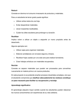 Reducir
Consiste en disminuir el consumo innecesario de productos y materiales.
Para un estudiante de tercer grado puede significar:
• Utilizar ambos lados de una hoja.
• Evitar desperdiciar materiales.
• Llevar recipientes reutilizables.
• Cuidar los útiles escolares para prolongar su duración.
Reutilizar
Implica volver a utilizar un objeto o asignarle un nuevo propósito antes de
desecharlo.
Algunos ejemplos son:
• Utilizar cajas para organizar materiales.
• Elaborar portalápices con envases seguros y limpios.
• Reutilizar hojas usadas por una sola cara para realizar borradores.
• Crear trabajos artísticos con materiales recuperados.
Reciclar
Consiste en separar materiales que pueden ser procesados para convertirse
nuevamente en materia prima o en nuevos productos.
En este proyecto no se pretende enseñar procesos industriales complejos, sino que
el estudiante comprenda que clasificar adecuadamente los residuos constituye
un paso necesario para facilitar su recuperación y reciclaje.
Aprendizaje significativo
El aprendizaje adquiere mayor sentido cuando los estudiantes pueden relacionar
los nuevos conocimientos con experiencias de su vida cotidiana.
 