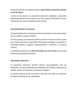 El proyecto parte de una pregunta cercana: ¿Qué residuos producimos durante
un día de clases?
A partir de esta situación, los estudiantes observarán, clasificarán y propondrán
alternativas para disminuir los residuos. Así, los conceptos ambientales se vinculan
directamente con acciones realizadas dentro del aula.
Aprendizaje basado en proyectos
El Aprendizaje Basado en Proyectos promueve la participación activa del estudiante
ante un problema, pregunta o desafío.
En esta propuesta, los estudiantes deberán encontrar formas de convertir su salón
en un espacio más limpio y responsable. Para lograrlo investigarán, participarán en
actividades prácticas, trabajarán colaborativamente y construirán un producto
colectivo.
La experiencia culminará con el Rincón Ecológico de Tercer Grado, que permitirá
mostrar los aprendizajes alcanzados.
Aprendizaje colaborativo
El aprendizaje colaborativo permitirá distribuir responsabilidades entre los
estudiantes. Los equipos participarán en clasificación de materiales, elaboración de
carteles, creación de recipientes y reutilización de objetos.
El docente tendrá la función de orientar y garantizar que todos los estudiantes
participen de acuerdo con sus capacidades.
 