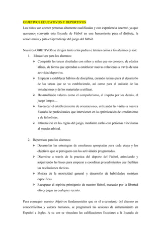 OBJETIVOS EDUCATIVOS Y DEPORTIVOS
Los niños van a tener personas altamente cualificadas y con experiencia docente, ya que
queremos convertir esta Escuela de Fútbol en una herramienta para el disfrute, la
convivencia y para el aprendizaje del juego del futbol.


Nuestros OBJETIVOS se dirigen tanto a los padres o tutores como a los alumnos y son:
   1.   Educativos para los alumnos:
           Compartir las tareas diseñadas con niños y niñas que no conocen, de edades
           afines, de forma que aprendan a establecer nuevas relaciones a través de una
           actividad deportiva.
           Empezar a establecer hábitos de disciplina, creando rutinas para el desarrollo
           de las tareas que se va estableciendo, así como para el cuidado de las
           instalaciones y de los materiales a utilizar.
           Desarrollando valores como el compañerismo, el respeto por los demás, el
           juego limpio…
           Favorecer el establecimiento de orientaciones, utilizando las visitas a nuestra
           Escuela de profesionales que intervienen en la optimización del rendimiento
           y de futbolistas.
           Introducirse en las reglas del juego, mediante carlas con personas vinculadas
           al mundo arbitral.


   2. Deportivos para los alumnos:
           Desarrollar las estrategias de enseñanza apropiadas para cada etapa y los
           objetivos que se persiguen con las actividades programadas.
           Divertirse a través de la practica del deporte del Fútbol, asimilando y
           adquiriendo las bases para empezar a coordinar procedimientos que faciliten
           las resoluciones tácticas.
           Mejora de la motricidad general y desarrollo de habilidades motrices
           especificas.
           Recuperar el espíritu primigenio de nuestro fútbol, marcado por la libertad
           ofrece jugar en cualquier recinto.


Para conseguir nuestro objetivos fundamentales que es el crecimiento del alumno en
conocimientos y valores humanos, se programará las sesiones de entrenamiento en
Español e Ingles. A su vez se vinculara las calificaciones Escolares a la Escuela de
 