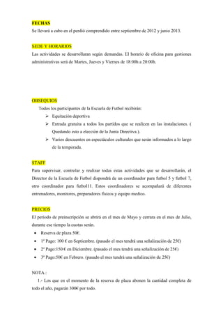 FECHAS
Se llevará a cabo en el perdió comprendido entre septiembre de 2012 y junio 2013.


SEDE Y HORARIOS
Las actividades se desarrollaran según demandas. El horario de oficina para gestiones
administrativas será de Martes, Jueves y Viernes de 18:00h a 20:00h.




OBSEQUIOS
     Todos los participantes de la Escuela de Futbol recibirán:
            Equitación deportiva
            Entrada gratuita a todos los partidos que se realicen en las instalaciones. (
            Quedando esto a elección de la Junta Directiva.).
            Varios descuentos en espectáculos culturales que serán informados a lo largo
            de la temporada.


STAFF
Para supervisar, controlar y realizar todas estas actividades que se desarrollarán, el
Director de la Escuela de Futbol dispondrá de un coordinador para futbol 5 y futbol 7,
otro coordinador para futbol11. Estos coordinadores se acompañará de diferentes
entrenadores, monitores, preparadores físicos y equipo medico.


PRECIOS
El periodo de preinscripción se abrirá en el mes de Mayo y cerrara en el mes de Julio,
durante ese tiempo la cuotas serán.
 •    Reserva de plaza 50€.
 •    1º Pago: 100 € en Septiembre. (pasado el mes tendrá una señalización de 25€)
 •    2º Pago:150 € en Diciembre. (pasado el mes tendrá una señalización de 25€)
 •    3º Pago:50€ en Febrero. (pasado el mes tendrá una señalización de 25€)


NOTA.:
     1.- Los que en el momento de la reserva de plaza abonen la cantidad completa de
todo el año, pagarán 300€ por todo.
 