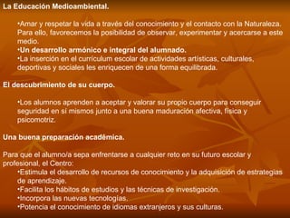 La Educación Medioambiental.  Amar y respetar la vida a través del conocimiento y el contacto con la Naturaleza. Para ello, favorecemos la posibilidad de observar, experimentar y acercarse a este medio. Un desarrollo armónico e integral del alumnado.  La inserción en el currículum escolar de actividades artísticas, culturales, deportivas y sociales les enriquecen de una forma equilibrada. El descubrimiento de su cuerpo.  Los alumnos aprenden a aceptar y valorar su propio cuerpo para conseguir seguridad en sí mismos junto a una buena maduración afectiva, física y psicomotriz. Una buena preparación académica.  Para que el alumno/a sepa enfrentarse a cualquier reto en su futuro escolar y profesional, el Centro: Estimula el desarrollo de recursos de conocimiento y la adquisición de estrategias de aprendizaje.  Facilita los hábitos de estudios y las técnicas de investigación.  Incorpora las nuevas tecnologías.  Potencia el conocimiento de idiomas extranjeros y sus culturas.  