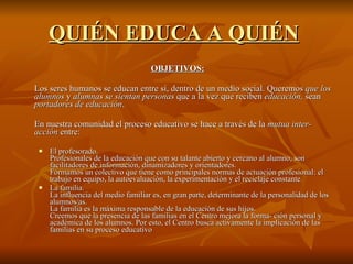QUIÉN EDUCA A QUIÉN   OBJETIVOS: Los seres humanos se educan entre sí, dentro de un medio social. Queremos  que los alumnos  y  alumnas se sientan personas  que a la vez que reciben  educación,  sean  portadores de educación . En nuestra comunidad el proceso educativo se hace a través de la  mutua inter­acción  entre: El profesorado. Profesionales de la educación que con su talante abierto y cercano al alumno, son facilitadores de información, dinamizadores y orientadores. Formamos un colectivo que tiene como principales normas de actuación profesional: el trabajo en equipo, la autoevaluación, la experimentación y el reciclaje constante.  La familia. La influencia del medio familiar es, en gran parte, determinante de la personalidad de los alumnos/as. La familia es la máxima responsable de la educación de sus hijos. Creemos que la presencia de las familias en el Centro mejora la forma­ ción personal y académica de los alumnos. Por esto, el Centro busca activamente la implicación de las familias en su proceso educativo  