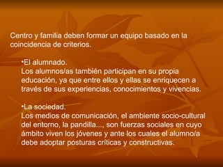 Centro y familia deben formar un equipo basado en la coincidencia de criterios. El alumnado. Los alumnos/as también participan en su propia educación, ya que entre ellos y ellas se enriquecen a través de sus experiencias, conocimientos y vivencias.  La sociedad. Los medios de comunicación, el ambiente socio-cultural del entorno, la pandilla..., son fuerzas sociales en cuyo ámbito viven los jóvenes y ante los cuales el alumno/a debe adoptar posturas críticas y constructivas.  