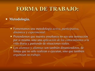 FORMA DE TRABAJO: Metodología.  Fomentamos una metodología  activa ,  participativa ,  dinámica  y  experimental .  Pretendemos que nuestra enseñanza no sea una instrucción por sí misma, sino una  aplicación de los conocimientos  a la vida diaria y partiendo de situaciones reales.  Los  alumnos  y  alumnas  son también dinamizadores, de forma que no sólo realizan o ejecutan, sino que también  organizan su trabajo .  