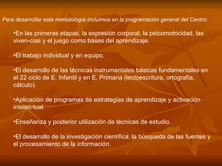 Para desarrollar esta metodología incluimos en la programación general del Centro : En las primeras etapas, la expresión corporal, la psicomotricidad, las viven­cias y el juego como bases del aprendizaje.  El trabajo individual y en equipo.  El desarrollo de las técnicas instrumentales básicas fundamentales en el 22 ciclo de E. Infantil y en E. Primaria (lectoescritura, ortografía, cálculo).  Aplicación de programas de estrategias de aprendizaje y activación intelec­tual.  Enseñanza y posterior utilización de técnicas de estudio.  El desarrollo de la investigación científica, la búsqueda de las fuentes y el procesamiento de la información.  