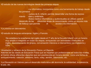 El estudio de las nuevas tecnologías desde las primeras etapas.  -La informática, incorporada como una herramienta de trabajo desde los primeros   cursos de E. Infantil, permite desarrollar una forma de razona­miento  clara y ordenada.  -Estos medios informáticos y audiovisuales se utilizan para el desarrollo de las  diferentes áreas de conocimiento, como un recurso más de traba­jo que permite  el  acceso a la información.  La  práctica en laboratorios .  El estudio de lenguas extranjeras:  Inglés  y  Francés .  Se establece la enseñanza del inglés desde el 1º año de la Escuela Infantil, con un horario muy amplio e integrado en todas las etapas, enriquecido con actividades vivenciales en inglés, desdoblamiento de grupos, conversación intensiva e intercambios con Inglaterra y USA.  Ampliación y refuerzo de la  Educación Física  y  el Deporte . Además de las clases de Educación Física que se imparten por profesionales en todos los niveles, el Centro ofrece  diferentes deportes  que son practica­dos en horario escolar, como una forma de enriquecimiento:  natación ,  atletismo ,  tenis ,  voley ,  aeróbic ,  baloncesto ,  etc .  La  Educación en Valores  para el desarrollo madurativo del alumno/a: la solidaridad, la tolerancia, la paz, etc.  