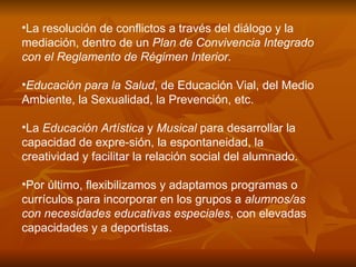 La resolución de conflictos a través del diálogo y la mediación, dentro de un  Plan de Convivencia Integrado con el Reglamento de Régimen Interior.   Educación para la Salud , de Educación Vial, del Medio Ambiente, la Sexualidad, la Prevención, etc.  La  Educación Artística  y  Musical  para desarrollar la capacidad de expre­sión, la espontaneidad, la creatividad y facilitar la relación social del alumnado. Por último, flexibilizamos y adaptamos programas o currículos para incorporar en los grupos a  alumnos/as con necesidades educativas especiales , con elevadas capacidades y a deportistas.   