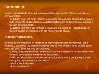 Acción tutorial.  Damos prioridad a la labor educativa mediante una  acción tutorial cons­tante  y  comprometida . El tutor/a es el eje de la  relación alumnado-profesorado-familia , teniendo en todo momento el asesoramiento del Departamento de Orientación, del que a su vez, él forma parte. El tutor/a informa a las familias a través de los Informes Pedagógicos, en las entrevistas personales y en las reuniones de grupo. Recursos y actividades.  En nuestra metodología, el profesor es el principal recurso elaborando, orga­nizando y utilizando los medios y apoyos que se nos ofrecen tanto dentro como fuera del aula, entre los que destacamos: Libros de texto y consulta : entendidos como un material más, no exclusivo y siempre contrastable entre varias editoriales.  Métodos ,  documentos  y  materiales  propios elaborados por los equipos de ciclo y los departamentos del centro.  Medios audiovisuales .  Aulas multimedia .  