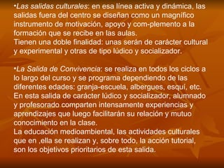 Las salidas culturales : en esa línea activa y dinámica, las salidas fuera del centro se diseñan como un magnífico instrumento de motivación, apoyo y com­plemento a la formación que se recibe en las aulas. Tienen una doble finalidad: unas serán de carácter cultural y experimental y otras de tipo lúdico y socializador.  La Salida de Convivencia : se realiza en todos los ciclos a lo largo del curso y se programa dependiendo de las diferentes edades: granja-escuela, albergues, esquí, etc. En esta salida de carácter lúdico y socializador, alumnado y profesorado comparten intensamente experiencias y aprendizajes que luego facilitarán su relación y mutuo conocimiento en la clase. La educación medioambiental, las actividades culturales que en ,ella se realizan y, sobre todo, la acción tutorial, son los objetivos prioritarios de esta salida.  