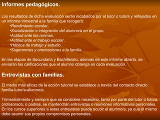 Informes pedagógicos.  Los resultados de dicha evaluación serán recabados por el tutor o tutora y reflejados en un informe trimestral a la familia que recogerá: Rendimiento escolar .  Socialización e integración del alumno/a en el grupo .  Actitud ante las normas .  Actitud ante el trabajo escolar .  Hábitos de trabajo y estudio .  Sugerencias y orientaciones a la familia .  En las etapas de Secundaria y Bachillerato, además de este informe abierto, se enviarán las calificaciones que el alumno obtenga en cada evaluación. Entrevistas con familias.   El medio más eficaz de la acción tutorial se establece a través del contacto directo familia-tutor/a-alumno/a. Trimestralmente y siempre que se considere necesario, tanto por parte del tutor o tutora, profesorado, o padres, se mantendrán entrevistas o reuniones informativas personales. En los cursos superiores a estas entrevistas puede acudir el alumno/a, ya que él mismo debe asumir sus propios compromisos personales. 