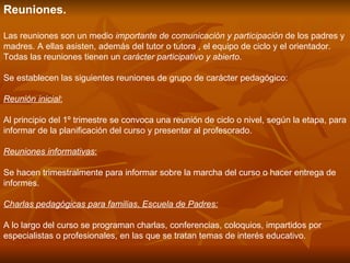 Reuniones.  Las reuniones son un medio  importante de comunicación y participación  de los padres y madres. A ellas asisten, además del tutor o tutora , el equipo de ciclo y el orientador. Todas las reuniones tienen un  carácter participativo y abierto . Se establecen las siguientes reuniones de grupo de carácter pedagógico: Reunión inicial : Al principio del 1º trimestre se convoca una reunión de ciclo o nivel, según la etapa, para informar de la planificación del curso y presentar al profesorado.  Reuniones informativas : Se hacen trimestralmente para informar sobre la marcha del curso o hacer entrega de informes.  Charlas pedagógicas para familias ,  Escuela de Padres: A lo largo del curso se programan charlas, conferencias, coloquios, impartidos por especialistas o profesionales, en las que se tratan temas de interés educativo.  