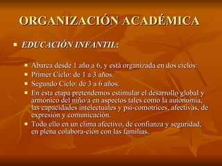 ORGANIZACIÓN ACADÉMICA  EDUCACIÓN INFANTIL :  Abarca desde 1 año a 6, y está organizada en dos ciclos: Primer Ciclo: de 1 a 3 años.  Segundo Ciclo: de 3 a 6 años.  En esta etapa pretendemos estimular el desarrollo global y armónico del niño/a en aspectos tales como la autonomía, las capacidades intelectuales y psi­comotrices, afectivas, de expresión y comunicación.  Todo ello en un clima afectivo, de confianza y seguridad, en plena colabora­ción con las familias.  