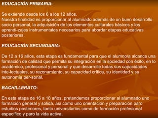 EDUCACIÓN PRIMARIA :  Se extiende desde los 6 a los 12 años. Nuestra finalidad es proporcionar al alumnado además de un buen desarrollo socio personal, la adquisición de los elementos culturales básicos y los aprendi­zajes instrumentales necesarios para abordar etapas educativas posteriores. EDUCACIÓN SECUNDARIA :  De 12 a 16 años, esta etapa es fundamental para que el alumno/a alcance una formación de calidad que permita su integración en la sociedad con éxito, en lo académico, profesional y personal y que desarrolle todas sus capacidades inte­lectuales, su razonamiento, su capacidad crítica, su identidad y su autonomía per­sonal. BACHILLERATO :  En esta etapa de 16 a 18 años, pretendemos proporcionar al alumnado uno formación general y sólida, así como uno orientación y preparación paro estudios posteriores, tanto universitarios como de formación profesional específico y paro la vida activa. 