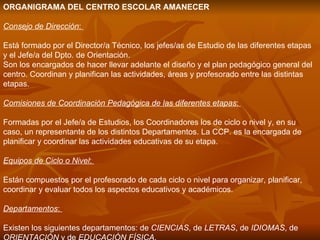 ORGANIGRAMA DEL CENTRO ESCOLAR AMANECER  Consejo de Dirección :  Está formado por el Director/a Técnico, los jefes/as de Estudio de las diferentes etapas y el Jefe/a del Dpto. de Orientación. Son los encargados de hacer llevar adelante el diseño y el plan pedagógico general del centro. Coordinan y planifican las actividades, áreas y profesorado entre las distintas etapas. Comisiones de Coordinación Pedagógica de las diferentes etapas :  Formadas por el Jefe/a de Estudios, los Coordinadores los de ciclo o nivel y, en su caso, un representante de los distintos Departamentos. La CCP. es la encargada de planificar y coordinar las actividades educativas de su etapa. Equipos de Ciclo o Nivel :  Están compuestos por el profesorado de cada ciclo o nivel para organizar, planificar, coordinar y evaluar todos los aspectos educativos y académicos. Departamentos :  Existen los siguientes departamentos: de  CIENCIAS , de  LETRAS , de  IDIOMAS , de  ORIENTACIÓN  y de  EDUCACIÓN FÍSICA . 