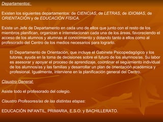Departamentos :  Existen los siguientes departamentos: de  CIENCIAS , de  LETRAS , de  IDIOMAS , de  ORIENTACIÓN  y de  EDUCACIÓN FÍSICA . Existe un Jefe de Departamento en cada uno de ellos que junto con el resto de los miembros planifican, organizan e interrelacionan cada una de los áreas, favoreciendo el acceso de los alumnos y alumnas al conocimiento y dotando tanto a ellos como al profesorado del Centro de los medios necesarios para lograrlo. El Departamento de Orientación, que incluye el Gabinete Psicopedagógico y los tutores, ayuda en la toma de decisiones sobre el futuro de los alumnos/as. Su labor es asesorar y apoyar el proceso de aprendizaje, coordinar el seguimiento individual de los alumnos/as y las familias y desarrollar un plan de orientación académica y profesional. Igualmente, interviene en la planificación general del Centro.  Claustro General :   Asiste todo el profesorado del colegio. Claustro Profesores/as de las distintas etapas : EDUCACIÓN INFANTIL, PRIMARIA, E.S.O. y BACHILLERATO.  