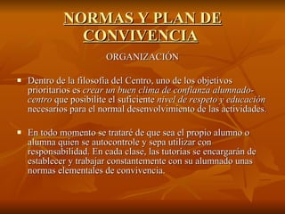 NORMAS Y PLAN DE CONVIVENCIA   ORGANIZACIÓN Dentro de la filosofía del Centro, uno de los objetivos prioritarios es  crear un buen clima de confianza alumnado-centro  que posibilite el suficiente  nivel de respeto y educación  necesarios para el normal desenvolvimiento de las actividades. En todo momento se trataré de que sea el propio alumno o alumna quien se autocontrole y sepa utilizar con responsabilidad. En cada clase, las tutorías se encargarán de establecer y trabajar constantemente con su alumnado unas normas elementales de convivencia. 