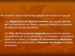 No obstante, toda la Comunidad escolar del Centro se rige por: Un  Reglamento de Régimen Interior,  que regula además del funcionamiento del mismo, todos los derechos y deberes de cada uno de sus miembros.  Un  Plan de Convivencia Integrado  que pretende resolver los conflictos por la vía del diálogo y la mediación. Con este fin existe en el Centro un  Equipo de Convivencia y Mediación  constituido por profesorado y  Alumnos Ayudantes  formados al respecto.  