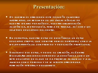 Presentación: Os queremos ofrecer en este pequeño cuaderno informativo, un resumen de las líneas básicas de nuestro ideario pedagógico, nuestra organización académica, metodología, forma de trabajo, así como los objetivos educativos del centro. En definitiva, nuestro estilo de enseñanza: un estilo educativo propio, que siempre hemos defendido como la mejor garantía de compromiso y dedicación profesional. Siguiendo ese estilo, y desde su creación, el Centro Escolar Amanecer ha entendido la enseñanza como un reto educativo en el que se da prioridad al alumno y a la alumna como persona y se le intenta ofrecer una formación integral y equilibrada. 
