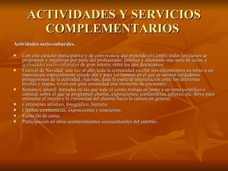 ACTIVIDADES Y SERVICIOS COMPLEMENTARIOS  Actividades socio-culturales.  Con este carácter participativo y de convivencia que pretende el Centro, todos los cursos se programan y organizan por parte del profesorado, familias y alumnado una serie de actos, y  actividades socio-culturales  de gran interés, entre los que destacamos: Festival de Navidad: una vez al año, toda la comunidad escolar nos encontramos en torno a un espectáculo especialmente creado pòr y para los lumnos en el que se sienten verdaderos protagonistas de la actividad. Además, dada la especial interrelación entre los diferentes niveles y etapas, viven con gran intensidad este momento de encuentro.  Semana Cultural: Jornadas en las que todo el centro trabaja en torno a un tema científico o cultural, sobre el que se programan charlas, exposiciones, conferencias, talleres, etc. Sirve para estimular el interés y la curiosidad del alumno hacia la cultura en general.  Certámenes artístico, fotográfico, literario.  Charlas, conferencias, exposiciones y conciertos.  Fiesta fin de curso.  Participación en otros acontecimientos socioculturales del entorno.  