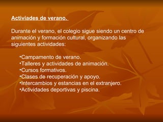 Activiades de verano.  Durante el verano, el colegio sigue siendo un centro de animación y formación cultural, organizando las siguientes actividades: Campamento de verano.  Talleres y actividades de animación.  Cursos formativos.  Clases de recuperación y apoyo.  Intercambios y estancias en el extranjero.  Actividades deportivas y piscina.  