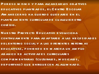 Por eso mismo y para alcanzar los objetivos educativos planteados, el Centro Escolar Amanecer no ha querido quedarse en el planteamiento curricular de cualquier otro colegio. Nuestro Proyecto Educativo evoluciona continuamente para adaptarse a las necesidades del entorno social y a las diferentes reformas educativas, poniendo en marcha un amplio abanico de actividades curriculares complementarias (culturales, musicales, deportivas) que enriquecen al alumnado. 