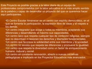 Este Proyecto es posible gracias a la labor diaria de un equipo de profesionales comprometidos con la labor educativa en el más amplio sentido de la palabra y capaz de desarrollar un proyecto del que os queremos hacer aquí participantes. El Centro Escolar Amanecer es un centro con espíritu democrático, en el que se fomenta la participación, la expresión libre de ideas y el respeto a los demás.  Un centro integrador que acoge a todos su miembros, aceptando sus diferencias y desarrollando al máximo sus capacidades.  Un centro laico que respeta cualquier tipo de confesión religiosa, siempre que no desvirtúen ni lesionen los derechos y libertades fundamentales.  Un centro que favorece la solidaridad entre sus miembros y la sociedad.  Un centro no sexista que respeta las diferencias y promueve la igualdad.  Un centro que respeta la diversidad como un factor de enriquecimiento humano, cultural y social.  Un centro en constante renovación, abierto a nuevas iniciativas pedagógicas e implicado en los Proyectos Educativos más avanzados.  