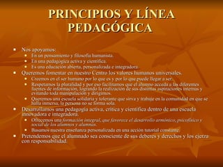 PRINCIPIOS Y LÍNEA PEDAGÓGICA  Nos apoyamos:  En un pensamiento y filosofía humanista.  En una pedagógica activa y científica.  Es una educación abierta, personalizada e integradora.  Queremos fomentar en nuestro Centro los valores humanos universales.  Creemos en el ser humano por lo que es y por lo que puede llegar a ser.  Respetamos la pluralidad y por eso facilitamos que el alumno acceda a las diferentes fuentes de información, logrando la realización de sus distintas aspiraciones internas y evitando toda manipulación y dirigimos.  Queremos una escuela solidaria y tolerante que sirva y trabaje en la comunidad en que se halla inmersa, la persona no se forma sola.  Desarrollamos una pedagogía activa, crítica y científica dentro de una escuela innovadora e integradora.  Ofrecemos una  formación integral ,  que favorece el desarrollo armónico ,  psicofísico y social de los alumnos y alumnas .  Basamos nuestra enseñanza personalizada en una acción tutorial constante.  Pretendemos que el alumnado sea consciente de sus deberes y derechos y los ejerza con responsabilidad.  