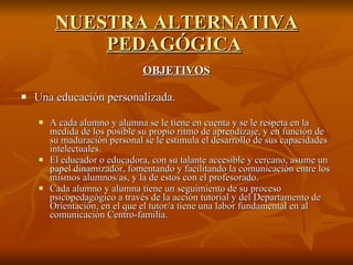 NUESTRA ALTERNATIVA PEDAGÓGICA   OBJETIVOS Una educación personalizada.  A cada alumno y alumna se le tiene en cuenta y se le respeta en la medida de los posible su propio ritmo de aprendizaje, y en función de su maduración personal se le estimula el desarrollo de sus capacidades intelectuales. El educador o educadora, con su talante accesible y cercano, asume un papel dinamizador, fomentando y facilitando la comunicación entre los mismos alumnos/as, y la de estos con el profesorado. Cada alumno y alumna tiene un seguimiento de su proceso psicopedagógico a través de la acción tutorial y del Departamento de Orientación, en el que el tutor/a tiene una labor fundamental en al comunicación Centro-familia.  