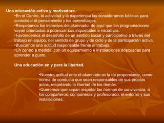 Una educación activa y motivadora.  En el Centro, la actividad y la experiencia las consideramos básicas para consolidar el pensamiento y los aprendizajes. Respetamos los intereses del alumnado: de aquí que las programaciones vayan orientadas a potenciar sus inquietudes e iniciativas. Favorecemos el desarrollo de un sentido social y participativo a través del trabajo en equipo, del sentido de grupo y de ciclo y de la participación activa. Buscamos una actitud responsable frente al trabajo. Un centro a medida, con un equipamiento e instalaciones adecuadas para aprender a gusto. Una educación en y para la libertad.  Nuestra actitud ante el alumnado es la de proporcionar, como norma de conducta que sean responsables de sus propios actos, respetando la libertad de los demás. Queremos que sepan respetar las normas de convivencia, a los compañeros, compañeras y profesorado, el entorno y sus instalaciones. 