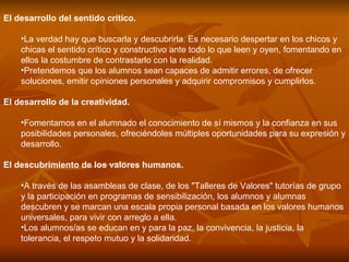 El desarrollo del sentido crítico.  La verdad hay que buscarla y descubrirla. Es necesario despertar en los chicos y chicas el sentido crítico y constructivo ante todo lo que leen y oyen, fomentando en ellos la costumbre de contrastarlo con la realidad. Pretendemos que los alumnos sean capaces de admitir errores, de ofrecer soluciones, emitir opiniones personales y adquirir compromisos y cumplirlos. El desarrollo de la creatividad.  Fomentamos en el alumnado el conocimiento de sí mismos y la confianza en sus posibilidades personales, ofreciéndoles múltiples oportunidades para su expresión y desarrollo. El descubrimiento de los valores humanos.  A través de las asambleas de clase, de los "Talleres de Valores" tutorías de grupo y la participación en programas de sensibilización, los alumnos y alumnas descubren y se marcan una escala propia personal basada en los valores humanos universales, para vivir con arreglo a ella. Los alumnos/as se educan en y para la paz, la convivencia, la justicia, la tolerancia, el respeto mutuo y la solidaridad. 