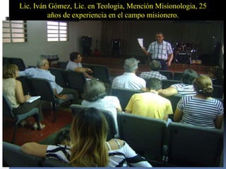 Lic. Iván Gómez, Lic. en Teologia, Mención Misionologia, 25
años de experiencia en el campo misionero.
 