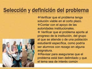 Selección y definición del problema
Verificar que el problema tenga
solución viable en el corto plazo.
Contar con el apoyo de las
autoridades institucionales.
 Verificar que el problema aporte al
progreso de la institución, del grupo
al que se atiende o de una población
estudiantil específica, como podría
ser alumnos con rezago en alguna
asignatura.
Revisar para asegurarse que el
problema está bien delimitado y que
el tema sea de interés común
 