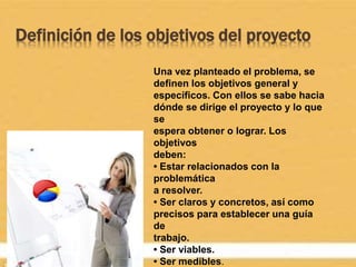 Definición de los objetivos del proyecto
Una vez planteado el problema, se
definen los objetivos general y
específicos. Con ellos se sabe hacia
dónde se dirige el proyecto y lo que
se
espera obtener o lograr. Los
objetivos
deben:
• Estar relacionados con la
problemática
a resolver.
• Ser claros y concretos, así como
precisos para establecer una guía
de
trabajo.
• Ser viables.
• Ser medibles.
 